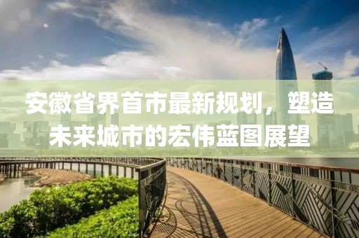 安徽省界首市最新規(guī)劃，塑造未來(lái)城市的宏偉藍(lán)圖展望