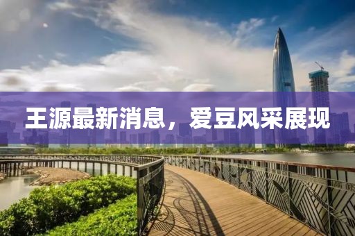 王源最新消息，愛豆風(fēng)采展現(xiàn)