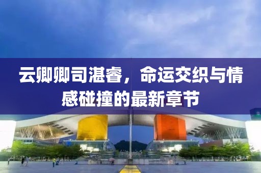 云卿卿司湛睿，命運(yùn)交織與情感碰撞的最新章節(jié)