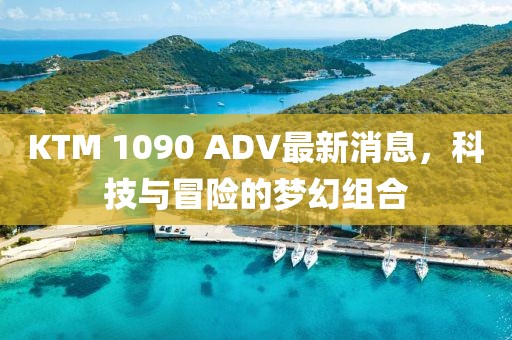 KTM 1090 ADV最新消息，科技與冒險的夢幻組合