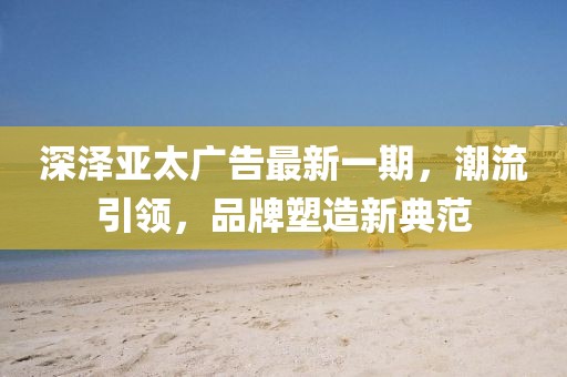 深澤亞太廣告最新一期，潮流引領(lǐng)，品牌塑造新典范
