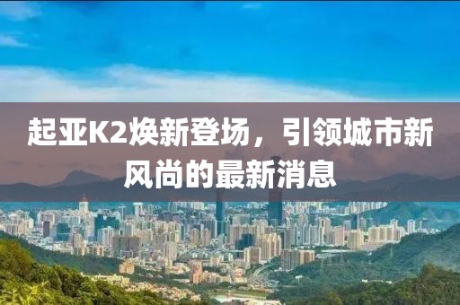 起亞K2煥新登場，引領城市新風尚的最新消息