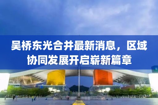 吳橋東光合并最新消息，區(qū)域協(xié)同發(fā)展開啟嶄新篇章