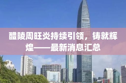 醴陵周旺炎持續(xù)引領(lǐng)，鑄就輝煌——最新消息匯總
