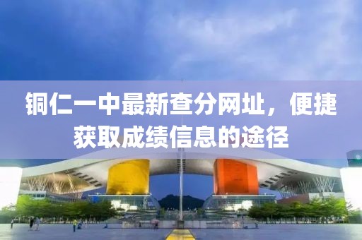 銅仁一中最新查分網(wǎng)址，便捷獲取成績信息的途徑