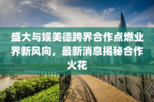 盛大與娛美德跨界合作點(diǎn)燃業(yè)界新風(fēng)向，最新消息揭秘合作火花