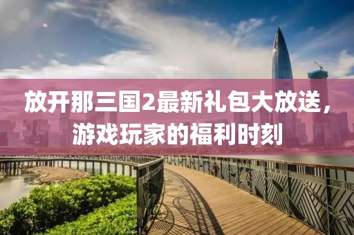 放開那三國2最新禮包大放送，游戲玩家的福利時刻