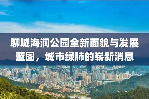 聊城海潤公園全新面貌與發(fā)展藍圖，城市綠肺的嶄新消息