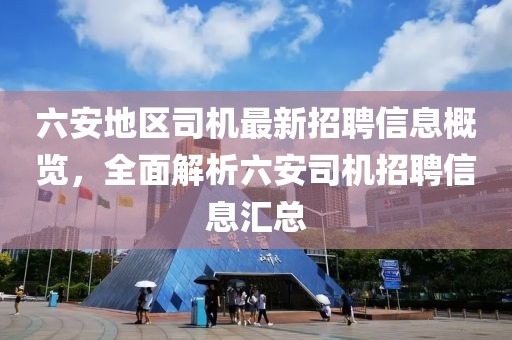 六安地區(qū)司機最新招聘信息概覽，全面解析六安司機招聘信息匯總