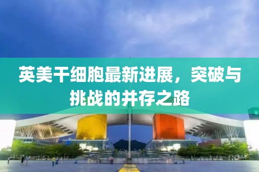 英美干細(xì)胞最新進(jìn)展，突破與挑戰(zhàn)的并存之路