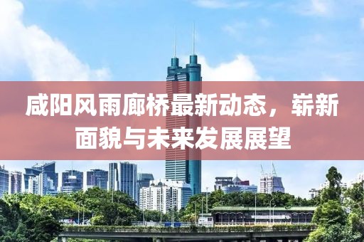 咸陽風雨廊橋最新動態(tài)，嶄新面貌與未來發(fā)展展望