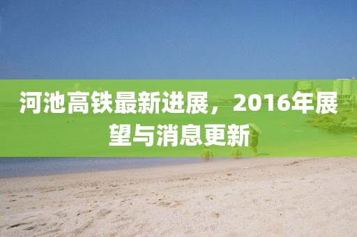 河池高鐵最新進展，2016年展望與消息更新