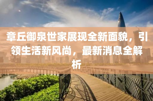章丘御泉世家展現(xiàn)全新面貌，引領(lǐng)生活新風(fēng)尚，最新消息全解析