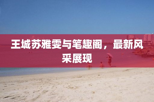 王城蘇雅雯與筆趣閣，最新風(fēng)采展現(xiàn)