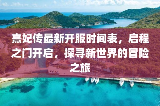 熹妃傳最新開服時間表，啟程之門開啟，探尋新世界的冒險之旅