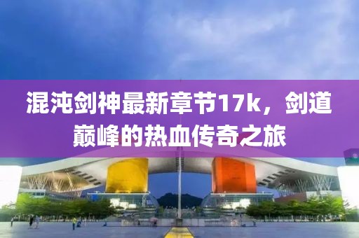 混沌劍神最新章節(jié)17k，劍道巔峰的熱血傳奇之旅