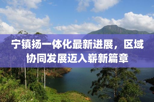 寧鎮(zhèn)揚(yáng)一體化最新進(jìn)展，區(qū)域協(xié)同發(fā)展邁入嶄新篇章