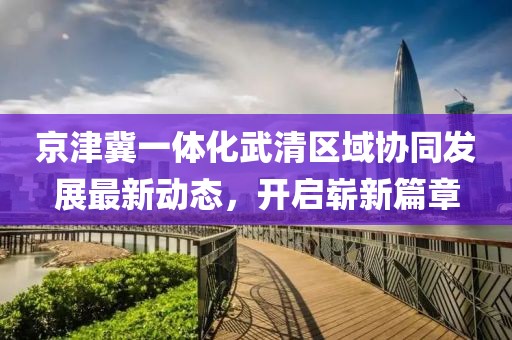 京津冀一體化武清區(qū)域協(xié)同發(fā)展最新動態(tài)，開啟嶄新篇章