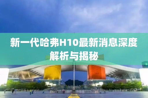 新一代哈弗H10最新消息深度解析與揭秘