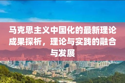 馬克思主義中國化的最新理論成果探析，理論與實踐的融合與發(fā)展