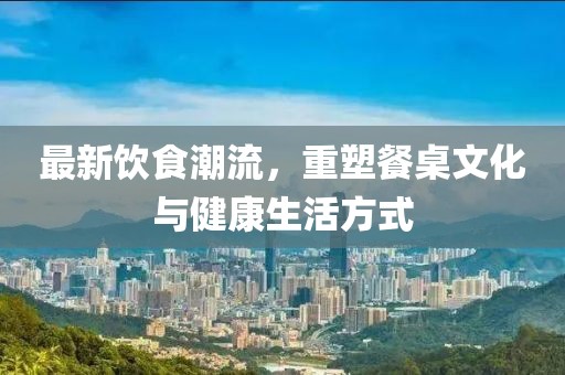 最新飲食潮流，重塑餐桌文化與健康生活方式