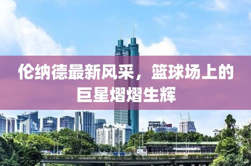 倫納德最新風(fēng)采，籃球場上的巨星熠熠生輝