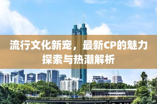 流行文化新寵，最新CP的魅力探索與熱潮解析