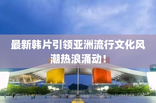 最新韓片引領(lǐng)亞洲流行文化風(fēng)潮熱浪涌動！
