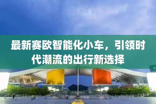 最新賽歐智能化小車，引領(lǐng)時代潮流的出行新選擇