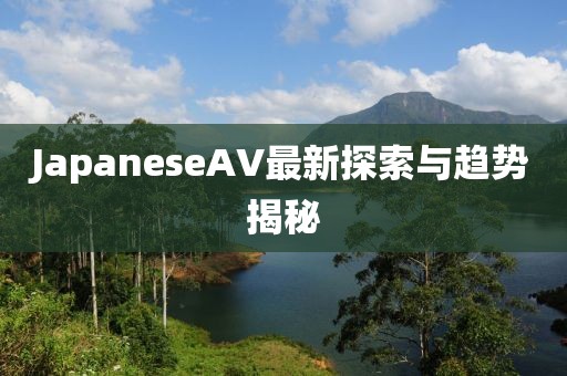JapaneseAV最新探索與趨勢揭秘