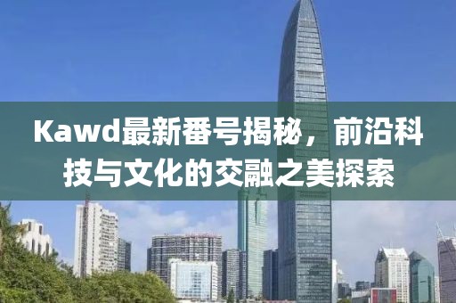 Kawd最新番號(hào)揭秘，前沿科技與文化的交融之美探索