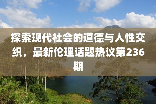 探索現(xiàn)代社會(huì)的道德與人性交織，最新倫理話題熱議第236期
