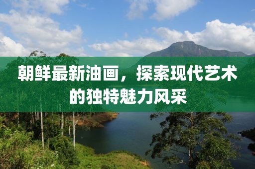 朝鮮最新油畫，探索現(xiàn)代藝術(shù)的獨(dú)特魅力風(fēng)采