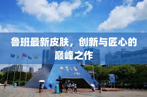 魯班最新皮膚，創(chuàng)新與匠心的巔峰之作
