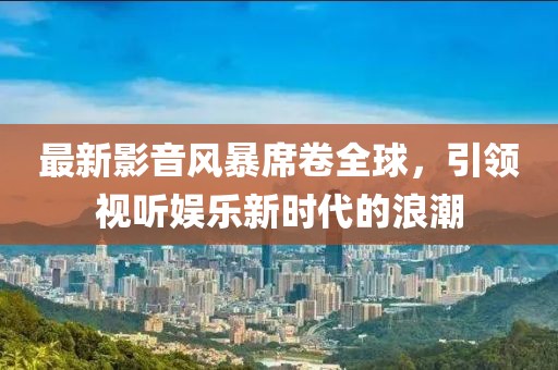 最新影音風(fēng)暴席卷全球，引領(lǐng)視聽娛樂新時代的浪潮