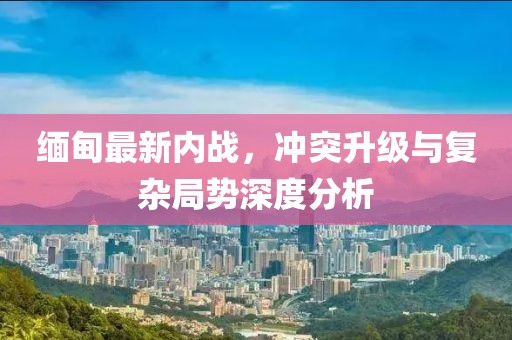 緬甸最新內(nèi)戰(zhàn)，沖突升級與復(fù)雜局勢深度分析
