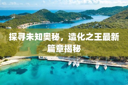 探尋未知奧秘，造化之王最新篇章揭秘