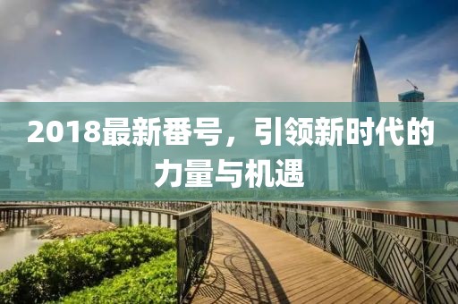 2018最新番號(hào)，引領(lǐng)新時(shí)代的力量與機(jī)遇