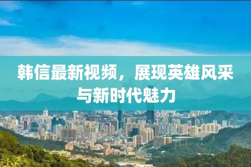 韓信最新視頻，展現(xiàn)英雄風(fēng)采與新時(shí)代魅力