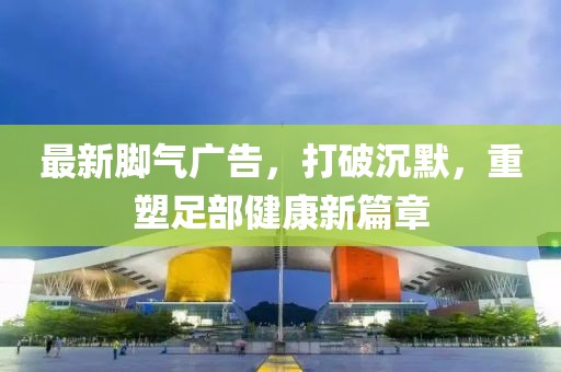 最新腳氣廣告，打破沉默，重塑足部健康新篇章
