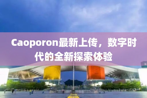 Caoporon最新上傳，數(shù)字時代的全新探索體驗