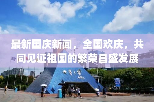 最新國慶新聞，全國歡慶，共同見證祖國的繁榮昌盛發(fā)展