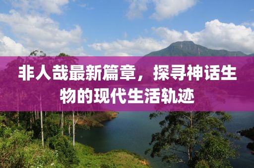 非人哉最新篇章，探尋神話生物的現(xiàn)代生活軌跡