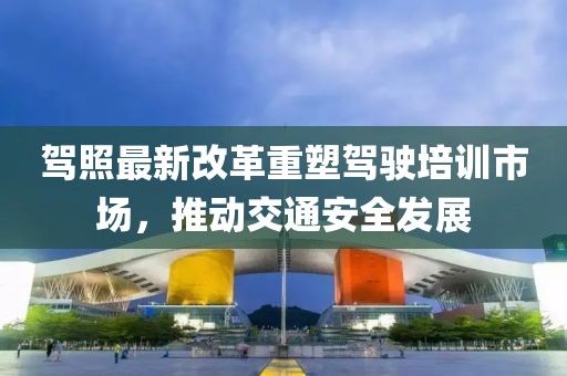 駕照最新改革重塑駕駛培訓(xùn)市場，推動交通安全發(fā)展