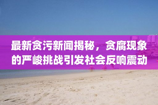 最新貪污新聞揭秘，貪腐現(xiàn)象的嚴(yán)峻挑戰(zhàn)引發(fā)社會反響震動