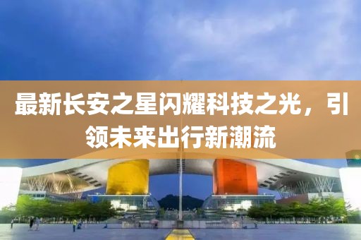 最新長安之星閃耀科技之光，引領(lǐng)未來出行新潮流
