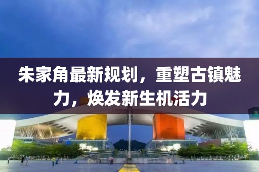 朱家角最新規(guī)劃，重塑古鎮(zhèn)魅力，煥發(fā)新生機(jī)活力