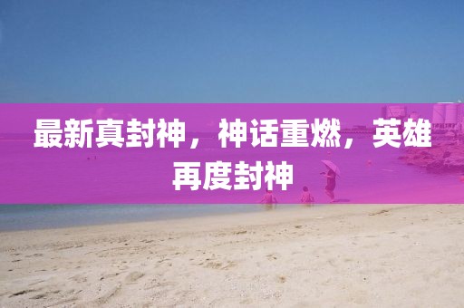 最新真封神，神話重燃，英雄再度封神