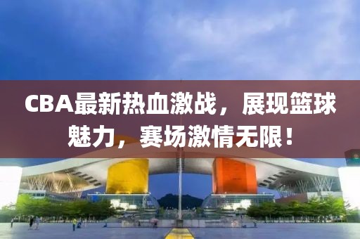CBA最新熱血激戰(zhàn)，展現(xiàn)籃球魅力，賽場激情無限！