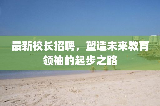 最新校長招聘，塑造未來教育領(lǐng)袖的起步之路